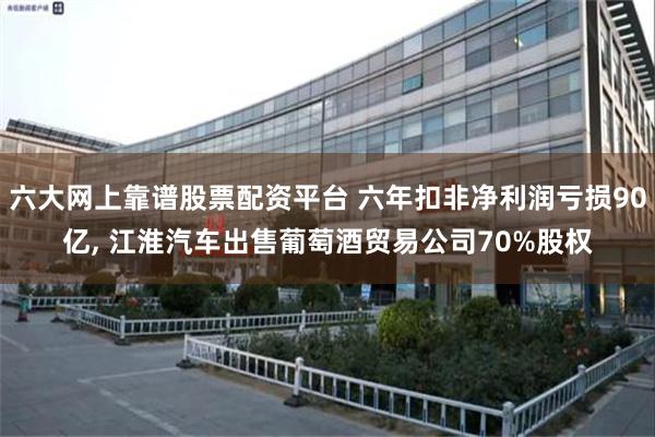 六大网上靠谱股票配资平台 六年扣非净利润亏损90亿, 江淮汽车出售葡萄酒贸易公司70%股权