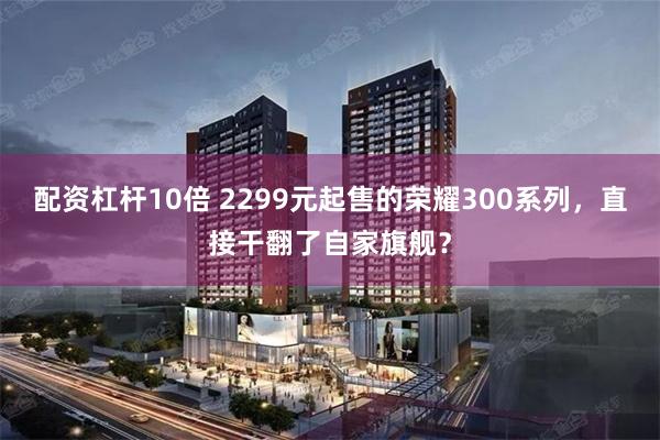 配资杠杆10倍 2299元起售的荣耀300系列，直接干翻了自家旗舰？