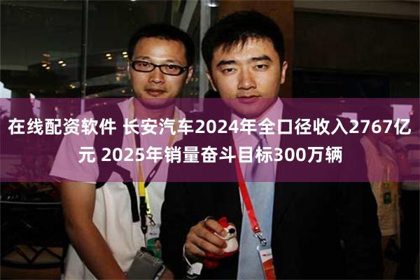 在线配资软件 长安汽车2024年全口径收入2767亿元 2025年销量奋斗目标300万辆