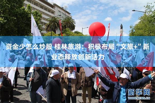 资金少怎么炒股 桂林旅游：积极布局“文旅+”新业态释放创新活力