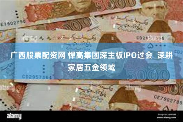 广西股票配资网 悍高集团深主板IPO过会  深耕家居五金领域