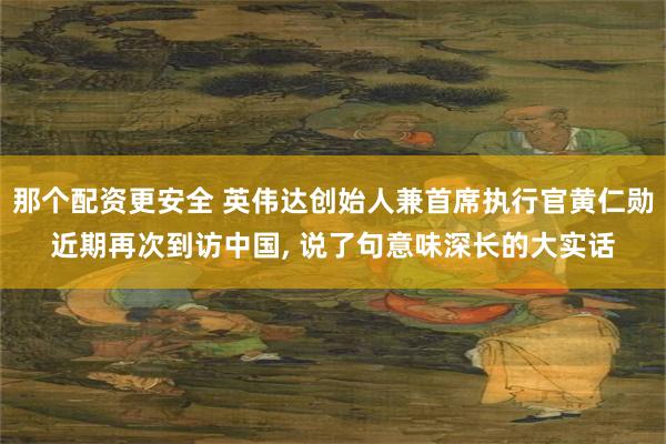 那个配资更安全 英伟达创始人兼首席执行官黄仁勋近期再次到访中国, 说了句意味深长的大实话