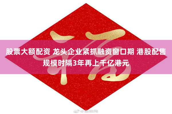 股票大额配资 龙头企业紧抓融资窗口期 港股配售规模时隔3年再上千亿港元