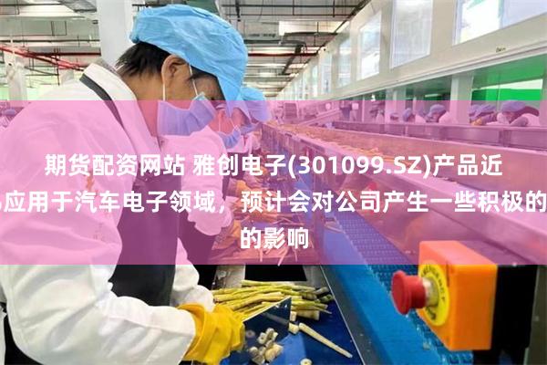 期货配资网站 雅创电子(301099.SZ)产品近70%应用于汽车电子领域，预计会对公司产生一些积极的影响