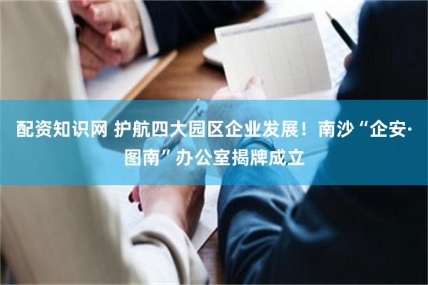 配资知识网 护航四大园区企业发展！南沙“企安·图南”办公室揭牌成立