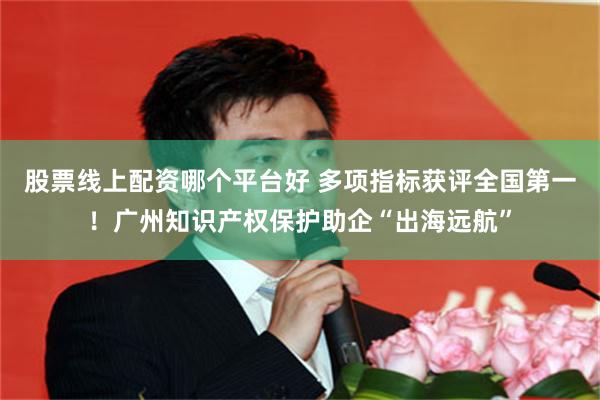 股票线上配资哪个平台好 多项指标获评全国第一！广州知识产权保护助企“出海远航”