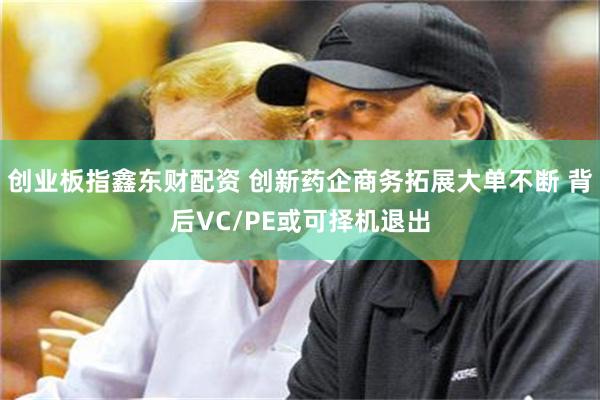 创业板指鑫东财配资 创新药企商务拓展大单不断 背后VC/PE或可择机退出
