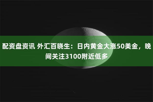 配资盘资讯 外汇百晓生：日内黄金大涨50美金，晚间关注3100附近低多