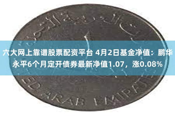 六大网上靠谱股票配资平台 4月2日基金净值：鹏华永平6个月定开债券最新净值1.07，涨0.08%