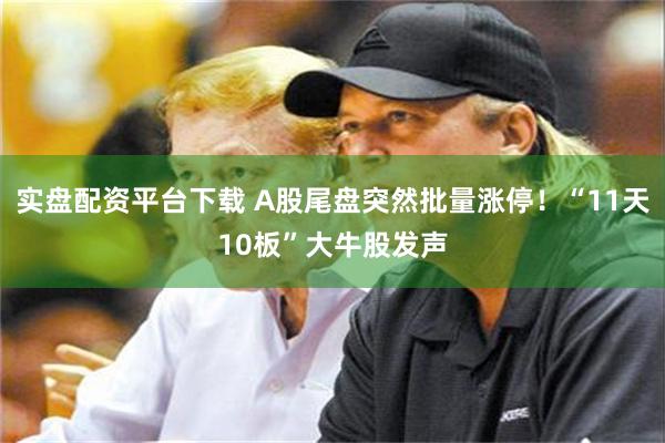 实盘配资平台下载 A股尾盘突然批量涨停！“11天10板”大牛股发声