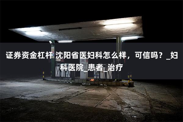 证券资金杠杆 沈阳省医妇科怎么样，可信吗？_妇科医院_患者_治疗