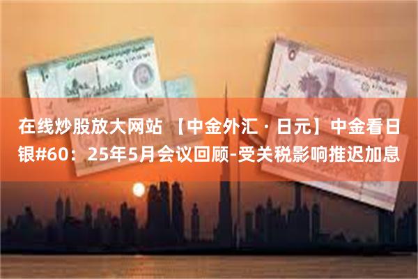 在线炒股放大网站 【中金外汇 · 日元】中金看日银#60：25年5月会议回顾-受关税影响推迟加息