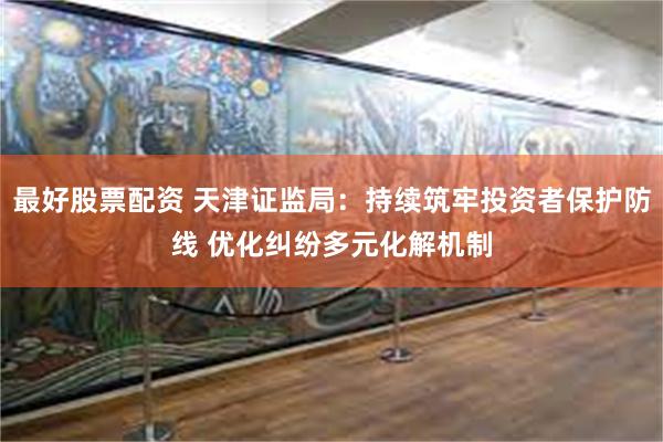 最好股票配资 天津证监局：持续筑牢投资者保护防线 优化纠纷多元化解机制
