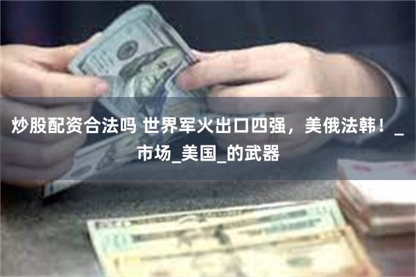 炒股配资合法吗 世界军火出口四强，美俄法韩！_市场_美国_的武器