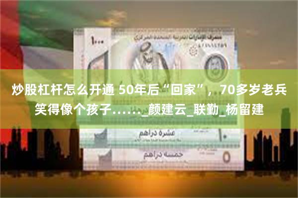 炒股杠杆怎么开通 50年后“回家”，70多岁老兵笑得像个孩子……_颜建云_联勤_杨留建