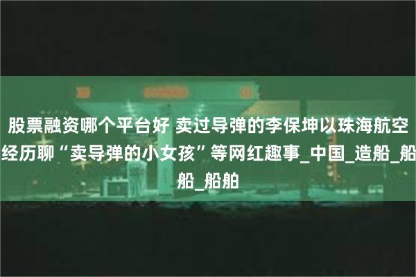 股票融资哪个平台好 卖过导弹的李保坤以珠海航空展经历聊“卖导弹的小女孩”等网红趣事_中国_造船_船舶
