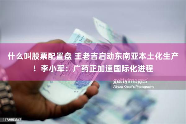 什么叫股票配置盘 王老吉启动东南亚本土化生产！李小军：广药正加速国际化进程