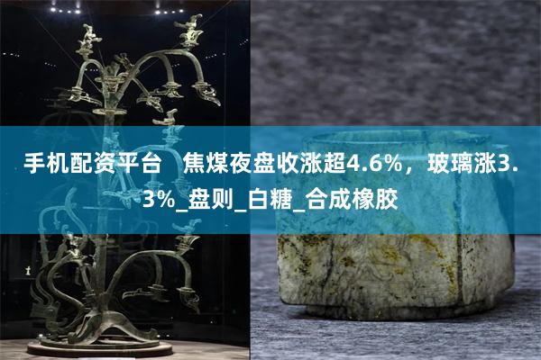 手机配资平台   焦煤夜盘收涨超4.6%，玻璃涨3.3%_盘则_白糖_合成橡胶