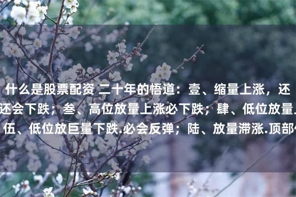 什么是股票配资 二十年的悟道：壹、缩量上涨，还会上涨；贰、缩量下跌，还会下跌；叁、高位放量上涨必下跌；肆、低位放量上涨,会回调；伍、低位放巨量下跌.必会反弹；陆、放量滞涨.顶部信号；柒、缩量不跌.底部已现；捌、...