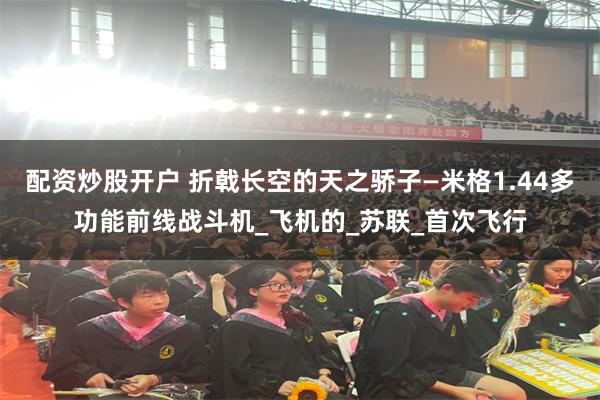 配资炒股开户 折戟长空的天之骄子—米格1.44多功能前线战斗机_飞机的_苏联_首次飞行