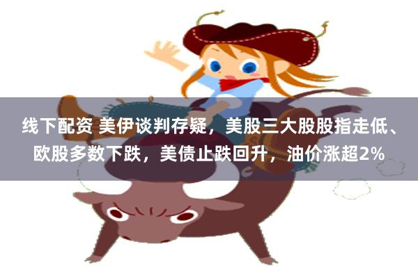 线下配资 美伊谈判存疑，美股三大股股指走低、欧股多数下跌，美债止跌回升，油价涨超2%