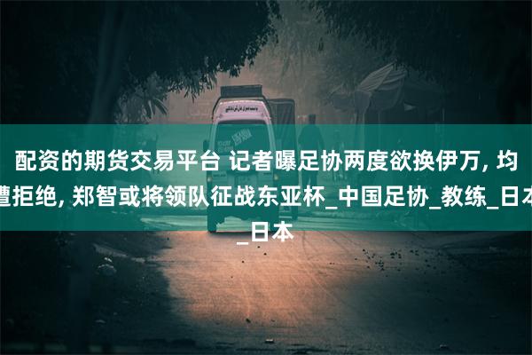 配资的期货交易平台 记者曝足协两度欲换伊万, 均遭拒绝, 郑智或将领队征战东亚杯_中国足协_教练_日本