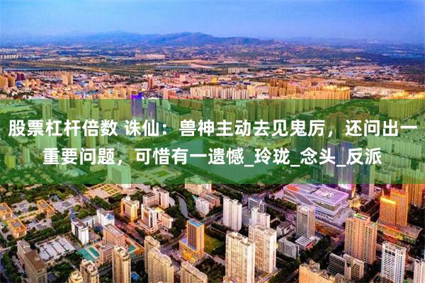 股票杠杆倍数 诛仙：兽神主动去见鬼厉，还问出一重要问题，可惜有一遗憾_玲珑_念头_反派