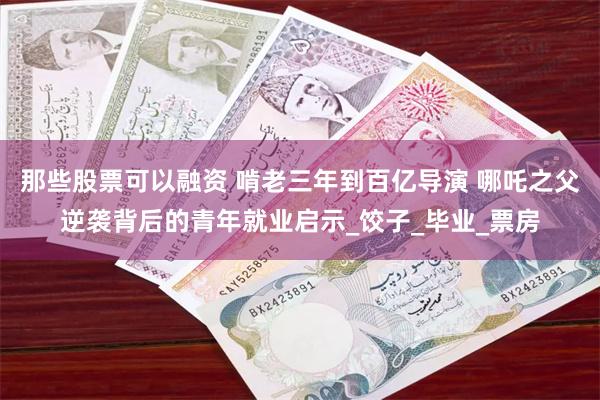 那些股票可以融资 啃老三年到百亿导演 哪吒之父逆袭背后的青年就业启示_饺子_毕业_票房