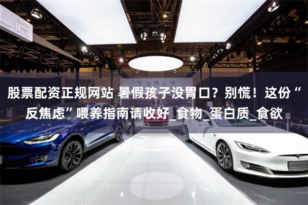 股票配资正规网站 暑假孩子没胃口？别慌！这份“反焦虑”喂养指南请收好_食物_蛋白质_食欲