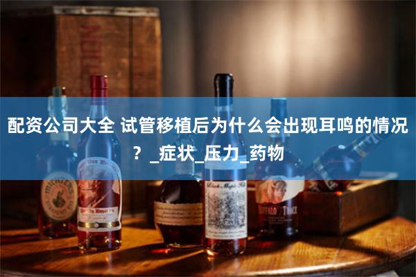 配资公司大全 试管移植后为什么会出现耳鸣的情况？_症状_压力_药物