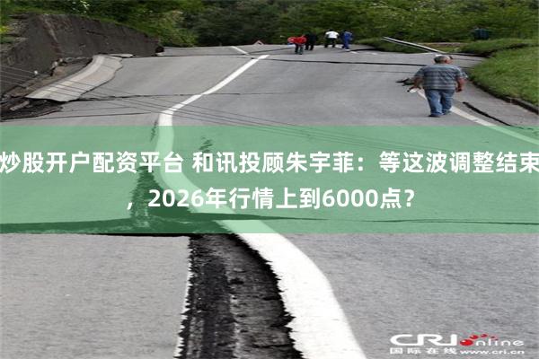 炒股开户配资平台 和讯投顾朱宇菲：等这波调整结束，2026年行情上到6000点？