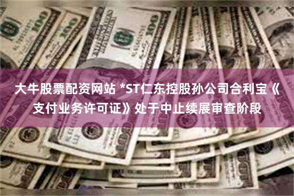 大牛股票配资网站 *ST仁东控股孙公司合利宝《支付业务许可证》处于中止续展审查阶段