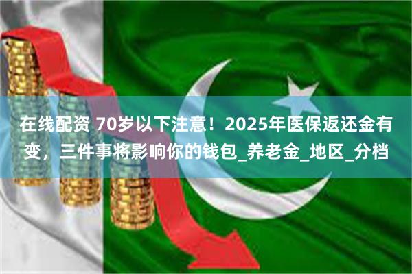 在线配资 70岁以下注意！2025年医保返还金有变，三件事将影响你的钱包_养老金_地区_分档
