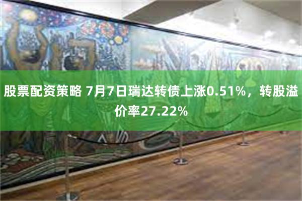 股票配资策略 7月7日瑞达转债上涨0.51%，转股溢价率27.22%