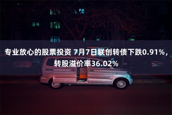 专业放心的股票投资 7月7日联创转债下跌0.91%，转股溢价率36.02%