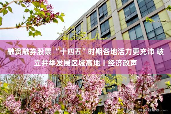 融资融券股票 “十四五”时期各地活力更充沛 破立并举发展区域高地丨经济政声