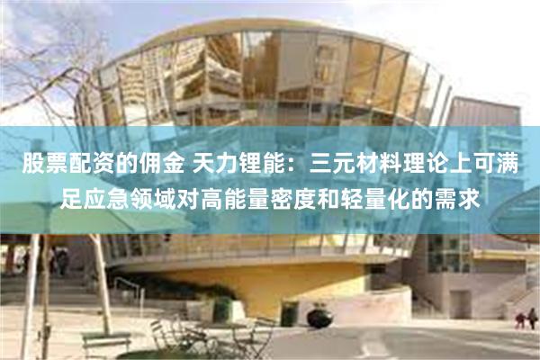 股票配资的佣金 天力锂能：三元材料理论上可满足应急领域对高能量密度和轻量化的需求