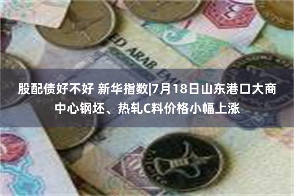 股配债好不好 新华指数|7月18日山东港口大商中心钢坯、热轧C料价格小幅上涨