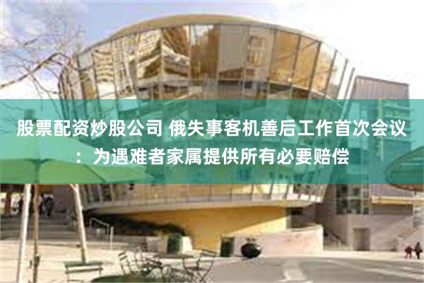 股票配资炒股公司 俄失事客机善后工作首次会议：为遇难者家属提供所有必要赔偿