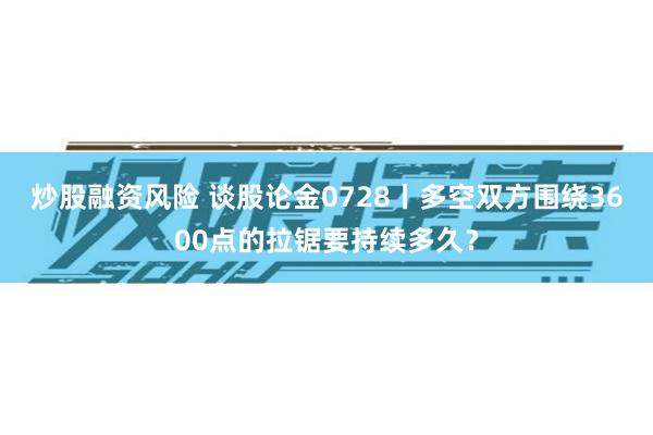 炒股融资风险 谈股论金0728丨多空双方围绕3600点的拉锯要持续多久？