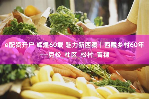 e配资开户 辉煌60载 魅力新西藏｜西藏乡村60年——克松_社区_松村_青稞