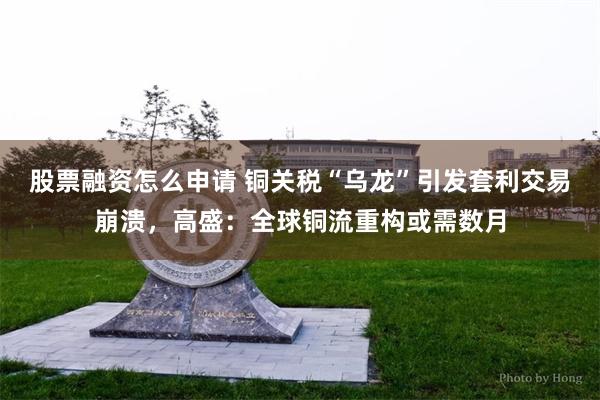 股票融资怎么申请 铜关税“乌龙”引发套利交易崩溃，高盛：全球铜流重构或需数月
