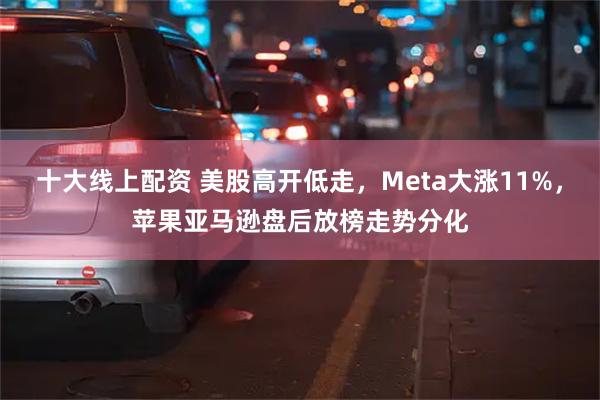 十大线上配资 美股高开低走，Meta大涨11%，苹果亚马逊盘后放榜走势分化