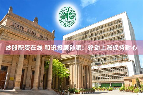 炒股配资在线 和讯投顾孙鹏：轮动上涨保持耐心