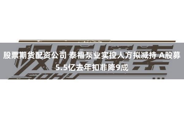 股票期货配资公司 泰福泵业实控人方拟减持 A股募5.5亿去年扣非降9成