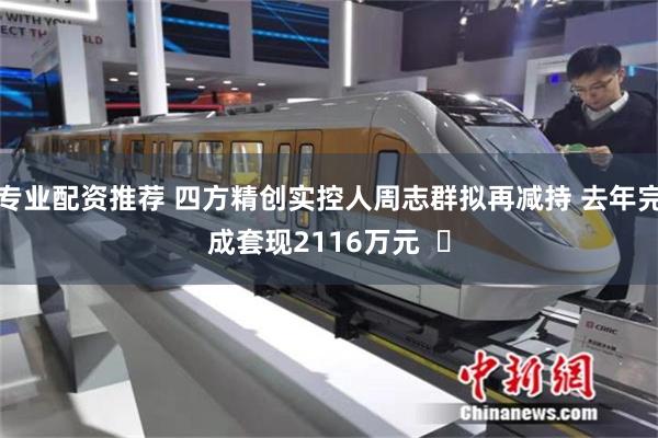 专业配资推荐 四方精创实控人周志群拟再减持 去年完成套现2116万元  ​