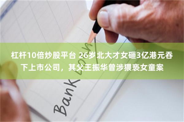 杠杆10倍炒股平台 26岁北大才女砸3亿港元吞下上市公司，其父王振华曾涉猥亵女童案