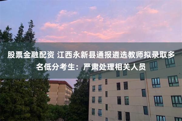 股票金融配资 江西永新县通报遴选教师拟录取多名低分考生：严肃处理相关人员