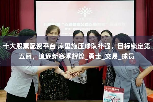 十大股票配资平台 库里施压球队补强，目标锁定第五冠，追逐新赛季辉煌_勇士_交易_球员