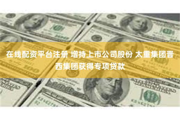 在线配资平台注册 增持上市公司股份 太重集团晋西集团获得专项贷款